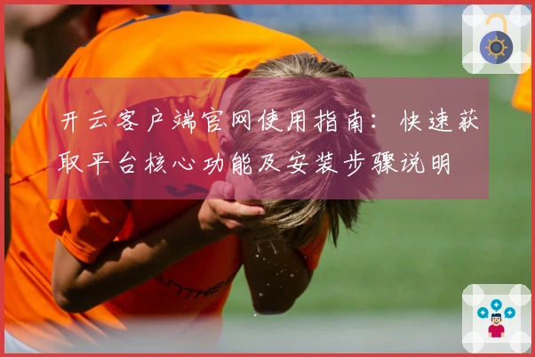 开云客户端官网使用指南：快速获取平台核心功能及安装步骤说明